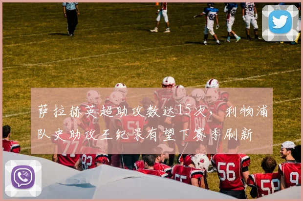 萨拉赫英超助攻数达15次，利物浦队史助攻王纪录有望下赛季刷新