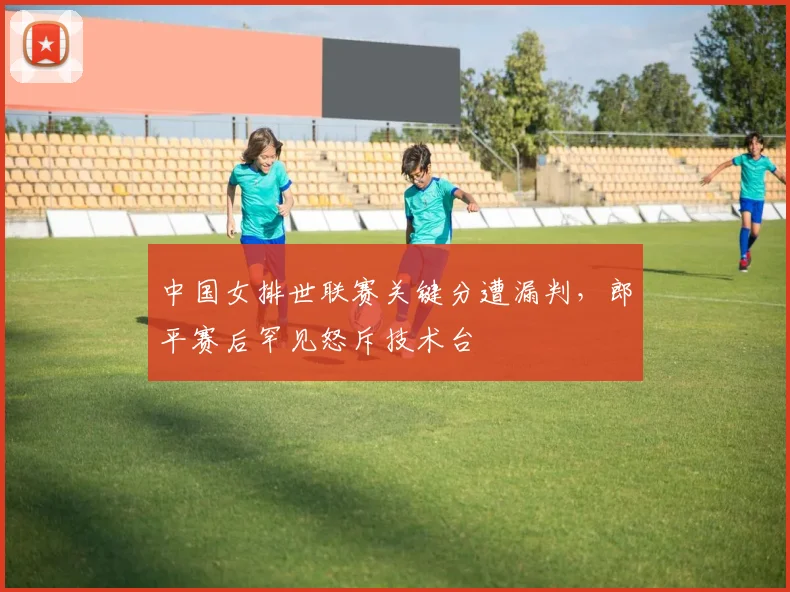 中国女排世联赛关键分遭漏判，郎平赛后罕见怒斥技术台