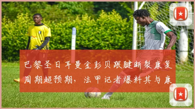 巴黎圣日耳曼金彭贝跟腱断裂康复周期超预期，法甲记者爆料其与康复师关系破裂