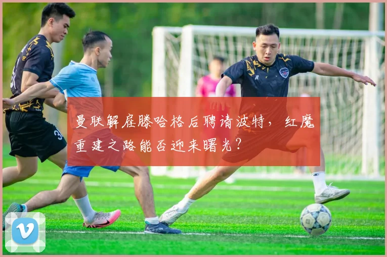 曼联解雇滕哈格后聘请波特，红魔重建之路能否迎来曙光？