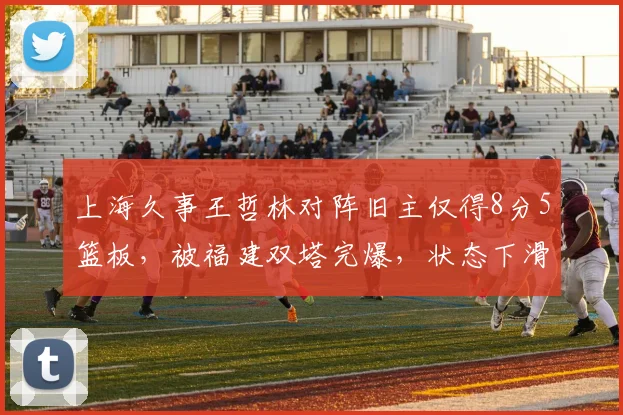 上海久事王哲林对阵旧主仅得8分5篮板，被福建双塔完爆，状态下滑是否成常态？