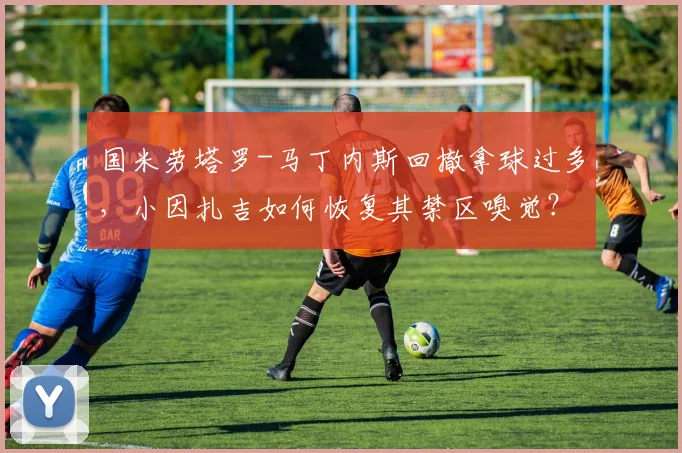 国米劳塔罗-马丁内斯回撤拿球过多，小因扎吉如何恢复其禁区嗅觉？
